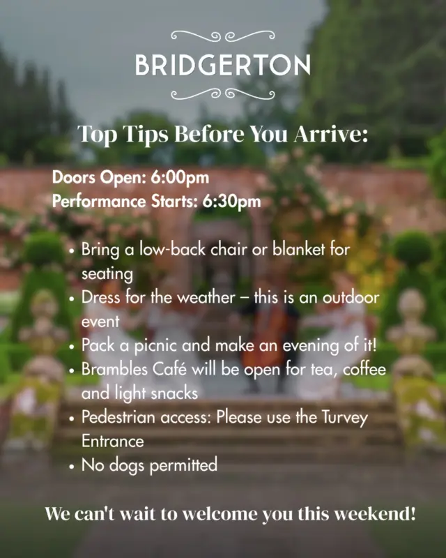 Dearest Guests, ✨

The countdown is on! Before you join us for an enchanting evening of Bridgerton-inspired music beneath the open sky, here are a few helpful reminders to ensure your visit is as delightful as the performance itself.

🕕 Doors open at 6:00pm with the performance beginning at 6:30pm.

🪑Bring along a low-back chair or blanket, pack a picnic, and remember to dress for the weather so you can relax and enjoy every note.

☕ Brambles Café will be open throughout the evening serving tea, coffee and light snacks.

🚶 Please enter via the Turvey pedestrian entrance.

🐶 Kindly note that dogs are not permitted.

We look forward to welcoming you for an evening of timeless classics, candlelit charm and a touch of Regency magic. 💐🎻